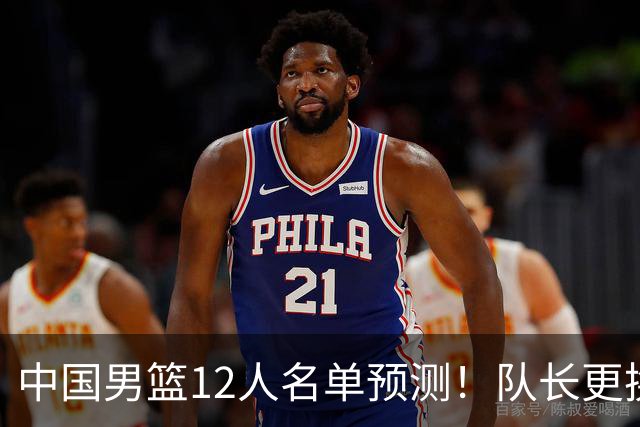 中国男篮12人名单预测！队长更换，杨瀚森王俊杰首发，赛程出炉
